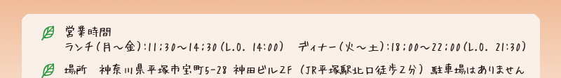 ランチ （月～金）:11：30～14：30（L.O. 14:00） ／ ディナー（火～土）:18：00～22：00（L.O. 21:30） ／20席 ／ 場所 神奈川県平塚市宝町5-28 神田ビル2F（JR平塚駅北口徒歩2分） 駐車場はありません